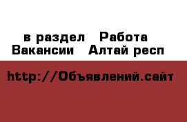  в раздел : Работа » Вакансии . Алтай респ.
